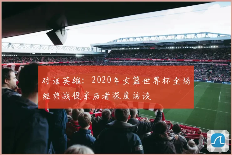 对话英雄：2020年女篮世界杯全场经典战役亲历者深度访谈