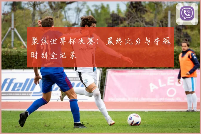 聚焦世界杯决赛：最终比分与夺冠时刻全记录