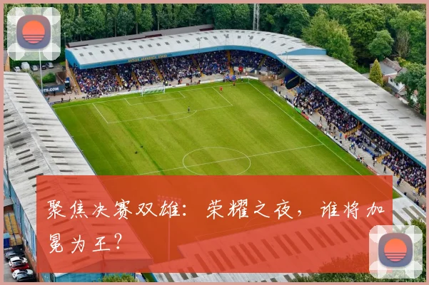 聚焦决赛双雄：荣耀之夜，谁将加冕为王？