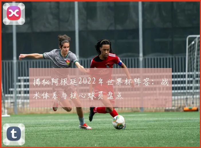 揭秘阿根廷2022年世界杯阵容：战术体系与核心球员盘点