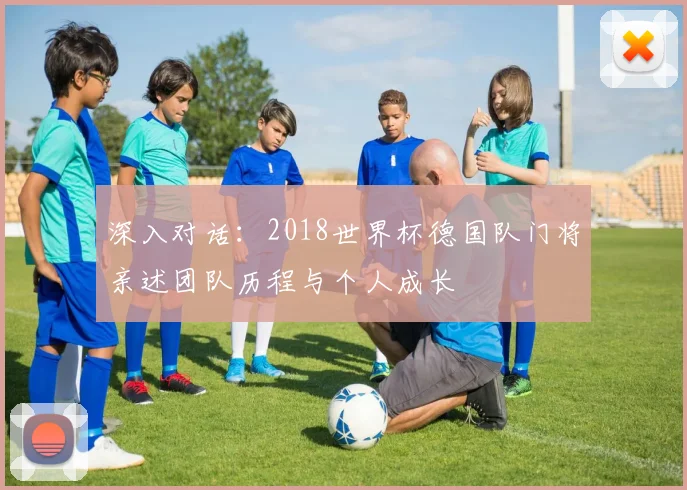 深入对话：2018世界杯德国队门将亲述团队历程与个人成长