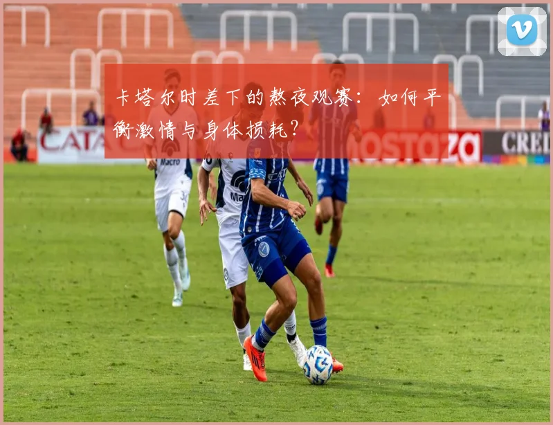 卡塔尔时差下的熬夜观赛：如何平衡激情与身体损耗？