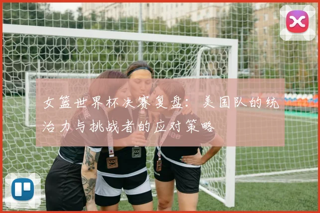 女篮世界杯决赛复盘：美国队的统治力与挑战者的应对策略