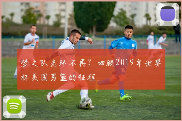梦之队光环不再？回顾2019年世界杯美国男篮的征程