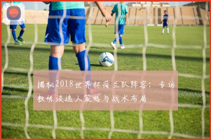 揭秘2018世界杯荷兰队阵容：专访教练谈选人策略与战术布局
