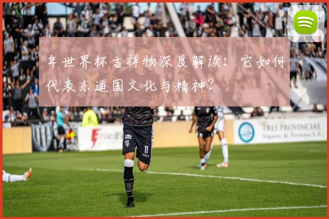 年世界杯吉祥物深度解读：它如何代表东道国文化与精神？