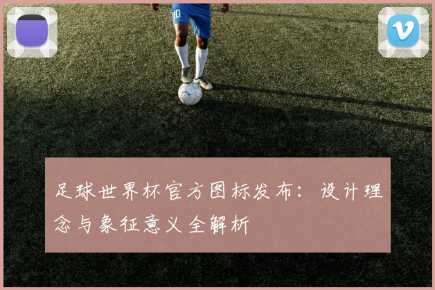 足球世界杯官方图标发布：设计理念与象征意义全解析