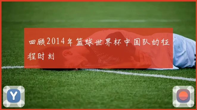 回顾2014年篮球世界杯中国队的征程时刻
