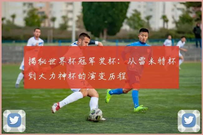 揭秘世界杯冠军奖杯：从雷米特杯到大力神杯的演变历程