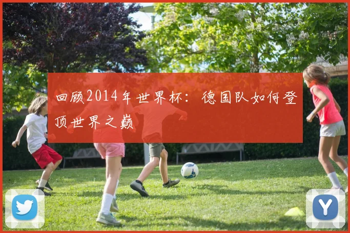 回顾2014年世界杯：德国队如何登顶世界之巅