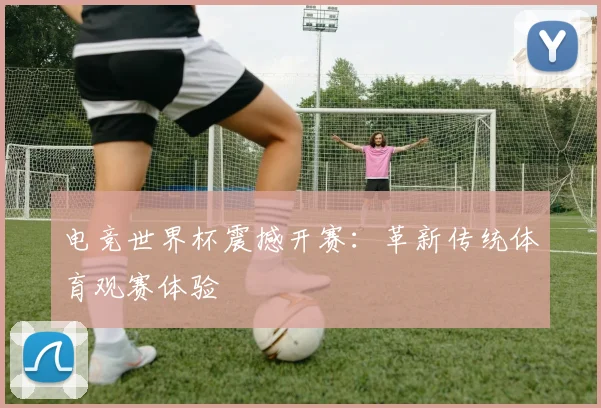 电竞世界杯震撼开赛：革新传统体育观赛体验