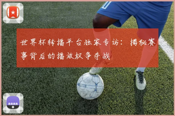 世界杯转播平台独家专访：揭秘赛事背后的播放权争夺战