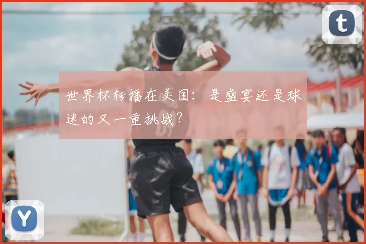 世界杯转播在美国：是盛宴还是球迷的又一重挑战？